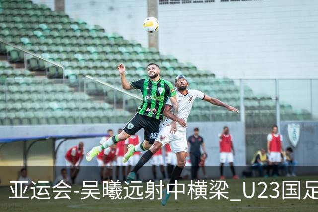 亚运会-吴曦远射中横梁 U23国足0-0憾平伊朗暂列次席