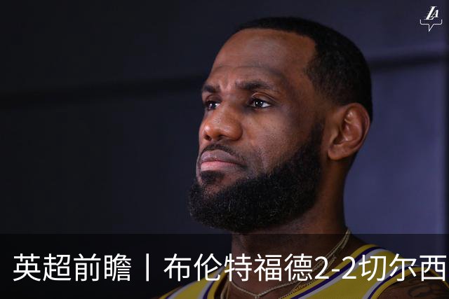 英超前瞻丨布伦特福德2-2切尔西：锋线猛将缺阵，龙哥战术遇难题